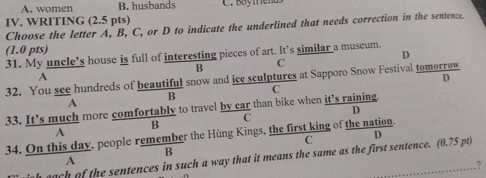 A. women B. husbands C. boyfrends
IV. WRITING (2.5 pts)
Choose the letter A, B, C, or D to indicate the underlined that needs correction in the sentence.
(1.0 pts)
D
31. My uncle’s house is full of interesting pieces of art. It’s similar a museum.
B
C
A
32. You see hundreds of beautiful snow and ice sculptures at Sapporo Snow Festival tomorrow. D
C
B
A
33. It’s much more comfortably to travel by car than bike when it’s raining.
D
C
. B
A
D
34. On this day, people remember the Hùng Kings, the first king of the nation.
C
B
igh each of the sentences in such a way that it means the same as the first sentence. (0.75 pt)
A
………?