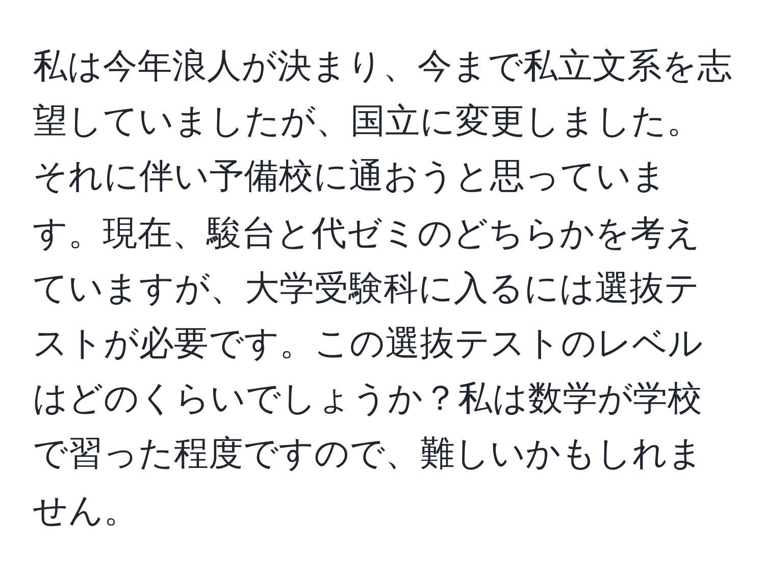 私は今年浪人が決まり、今まで私立文系を志望していましたが、国立に変更しました。それに伴い予備校に通おうと思っています。現在、駿台と代ゼミのどちらかを考えていますが、大学受験科に入るには選抜テストが必要です。この選抜テストのレベルはどのくらいでしょうか？私は数学が学校で習った程度ですので、難しいかもしれません。