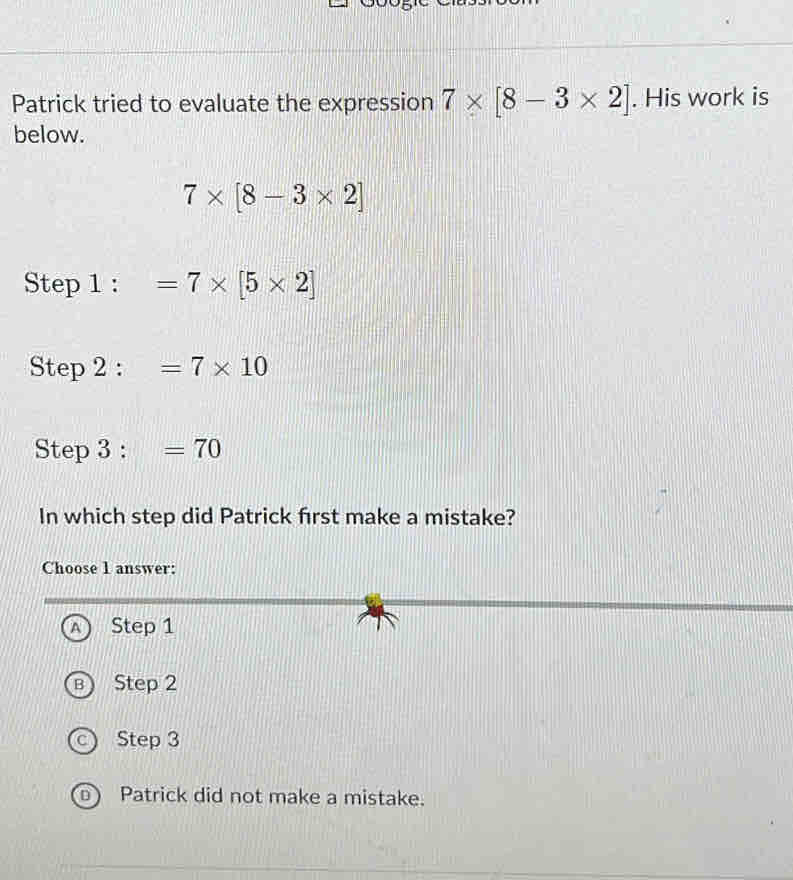 Patrick tried to evaluate the expression 7* [8-3* 2]. His work is
below.
7* [8-3* 2]
Step 1 : =7* [5* 2]
Step 2 : =7* 10
Step 3 : =70
In which step did Patrick first make a mistake?
Choose 1 answer:
A Step 1
Step 2
Step 3
D) Patrick did not make a mistake.