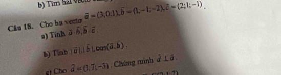 Tim hal vecto 
Câu 18. Cho ba vecto vector a=(3,0.1), vector b=(1,-1,-2), vector c=(2;1;-1)
a) Tính overline a· overline b, overline b· overline c. 
b) Tinb |vector a|, |hat b|, cos (vector a,hat b). 
g Cho widehat d=(1,7(-3). Chứng minh overline d⊥ overline a.
1· 7)