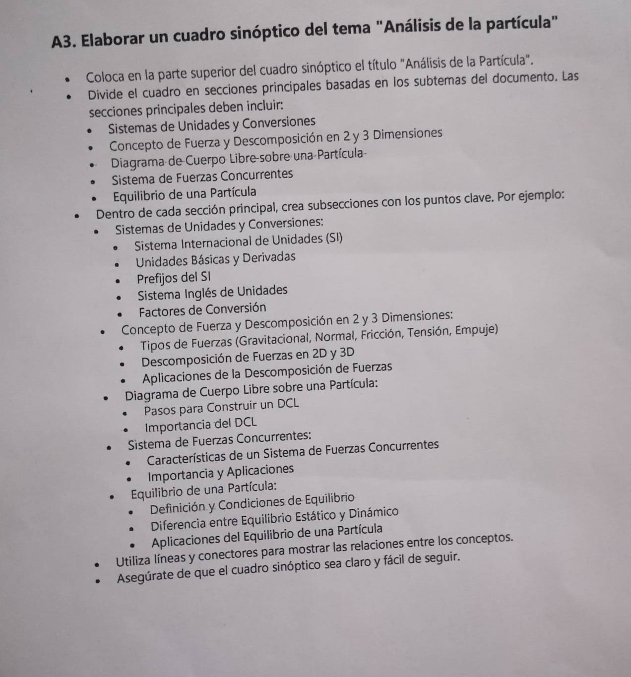 A3. Elaborar un cuadro sinóptico del tema "Análisis de la partícula" 
Coloca en la parte superior del cuadro sinóptico el título "Análisis de la Partícula". 
Divide el cuadro en secciones principales basadas en los subtemas del documento. Las 
secciones principales deben incluir: 
Sistemas de Unidades y Conversiones 
Concepto de Fuerza y Descomposición en 2 y 3 Dimensiones 
Diagrama de Cuerpo Libre-sobre una Partícula 
Sistema de Fuerzas Concurrentes 
Equilibrio de una Partícula 
Dentro de cada sección principal, crea subsecciones con los puntos clave. Por ejemplo: 
Sistemas de Unidades y Conversiones: 
Sistema Internacional de Unidades (SI) 
Unidades Básicas y Derivadas 
Prefijos del SI 
Sistema Inglés de Unidades 
Factores de Conversión 
Concepto de Fuerza y Descomposición en 2 y 3 Dimensiones: 
Tipos de Fuerzas (Gravitacional, Normal, Fricción, Tensión, Empuje) 
Descomposición de Fuerzas en 2D y 3D
Aplicaciones de la Descomposición de Fuerzas 
Diagrama de Cuerpo Libre sobre una Partícula: 
Pasos para Construir un DCL 
Importancia del DCL 
Sistema de Fuerzas Concurrentes: 
Características de un Sistema de Fuerzas Concurrentes 
Importancia y Aplicaciones 
Equilibrio de una Partícula: 
Definición y Condiciones de Equilibrio 
Diferencia entre Equilibrio Estático y Dinámico 
Aplicaciones del Equilibrio de una Partícula 
Utiliza líneas y conectores para mostrar las relaciones entre los conceptos. 
Asegúrate de que el cuadro sinóptico sea claro y fácil de seguir.