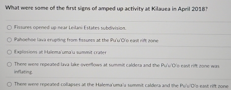 What were some of the first signs of amped up activity at Kilauea in April 2018?
Fissures opened up near Leilani Estates subdivision.
Pahoehoe lava erupting from fissures at the Pu'u'O'o east rift zone
Explosions at Halema'uma'u summit crater
There were repeated lava lake overflows at summit caldera and the Pu'u'O'o east rift zone was
inflating.
There were repeated collapses at the Halema'uma'u summit caldera and the Pu'u'O'o east rift zone