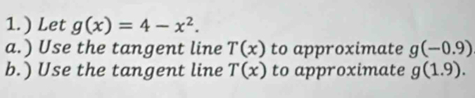 1.) Let g(x)=4-x^2. 
a.) Use the tangent line T(x) to approximate g(-0.9)
b.) Use the tangent line T(x) to approximate g(1.9).