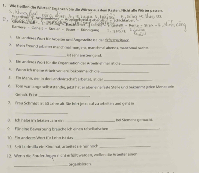 Wie heißen die Wörter? Ergänzen Sie die Wörter aus dem Kasten. Nicht alle Wörter passen, 
Praktikum Arbeitnehmer Arbeitgeber Lebenslauf — Schichtarbeit 
Gewerkschaft' - Einsterlung'' ''Bauarbelter'' Teilzeit''- angestellt - Rente - Streik 
Karriere - Gehalt - Steuer - Bauer - Kündigung 
1. Ein anderes Wort für Arbeiter und Angestelite ist der Ar beitnehwer. 
2. Mein Freund arbeitet manchmal morgens, manchmal abends, manchmal nachts. 
_ 
ist sehr anstrengend. 
3. Ein anderes Wort für die Organisation der Arbeitnehmer ist die_ 
4. Wenn ich meine Arbeit verliere, bekomme ich die_ 
_ 
5. Ein Mann, der in der Landwirtschaft arbeitet, ist der_ 
. 
6. Tom war lange selbstständig, jetzt hat er aber eine feste Stelle und bekommt jeden Monat sein 
Gehalt. Er ist_ . 
7. Frau Schmidt ist 60 Jahre alt. Sie hört jetzt auf zu arbeiten und geht in 
_ 
. 
8. Ich habe im letzten Jahr ein _bei Siemens gemacht. 
9. Für eine Bewerbung brauche ich einen tabellarischen_ 
10. Ein anderes Wort für Lohn ist das_ 
11. Seit Ludmilla ein Kind hat, arbeitet sie nur noch_ 
12. Wenn die Forderungen nicht erfüllt werden, wollen die Arbeiter einen 
_organisieren.