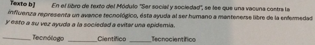 Texto b] En el libro de texto del Módulo ''Ser social y sociedad', se lee que una vacuna contra la 
influenza representa un avance tecnológico, ésta ayuda al ser humano a mantenerse libre de la enfermedad 
y esto a su vez ayuda a la sociedad a evitar una epidemia. 
_Tecnólogo _Científico _Tecnocientífico