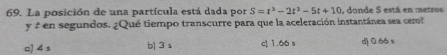 La posición de una partícula está dada por S=t^3-2t^2-5t+10 , donde S está en metros
y t en segundos. ¿Qué tiempo transcurre para que la aceleración instantánea sea cero?
a) 4 s
b) 3 s c) 1.66 s d) 0.6á s