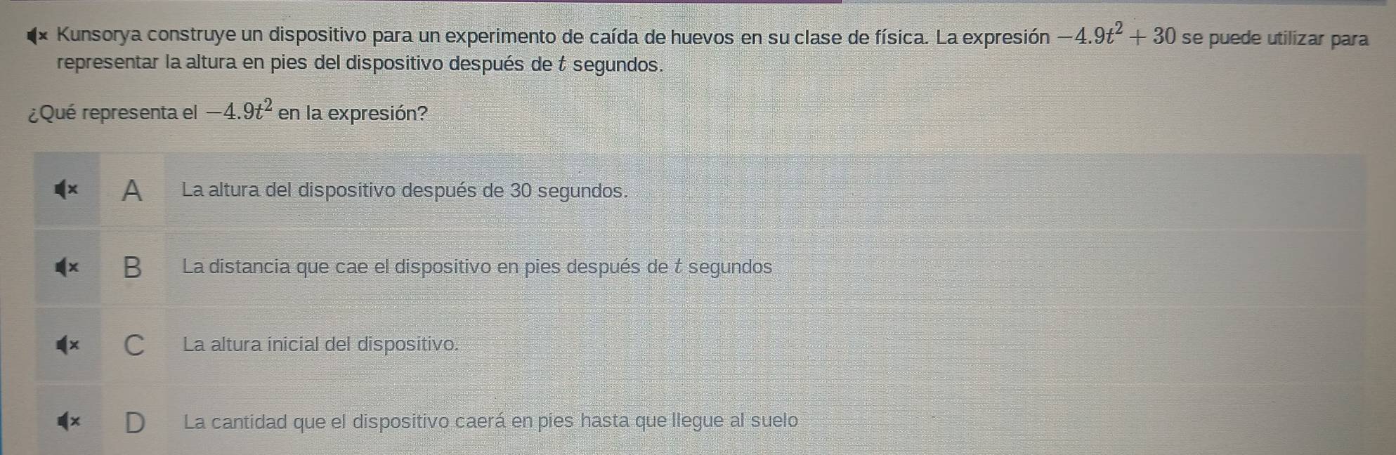 Kunsorya construye un dispositivo para un experimento de caída de huevos en su clase de física. La expresión -4.9t^2+30 se puede utilizar para
representar la altura en pies del disposítivo después de t segundos.
¿Qué representa el -4.9t^2 en la expresión?
A La altura del dispositivo después de 30 segundos.
La distancia que cae el dispositivo en pies después de t segundos
La altura inicial del dispositivo.
La cantidad que el dispositivo caerá en pies hasta que llegue al suelo