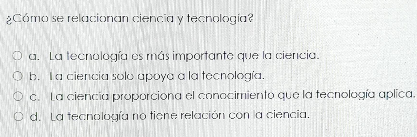 ¿Cómo se relacionan ciencia y tecnología?
a. La tecnología es más importante que la ciencia.
b. La ciencia solo apoya a la tecnología.
c. La ciencia proporciona el conocimiento que la tecnología aplica.
d. La tecnología no tiene relación con la ciencia.