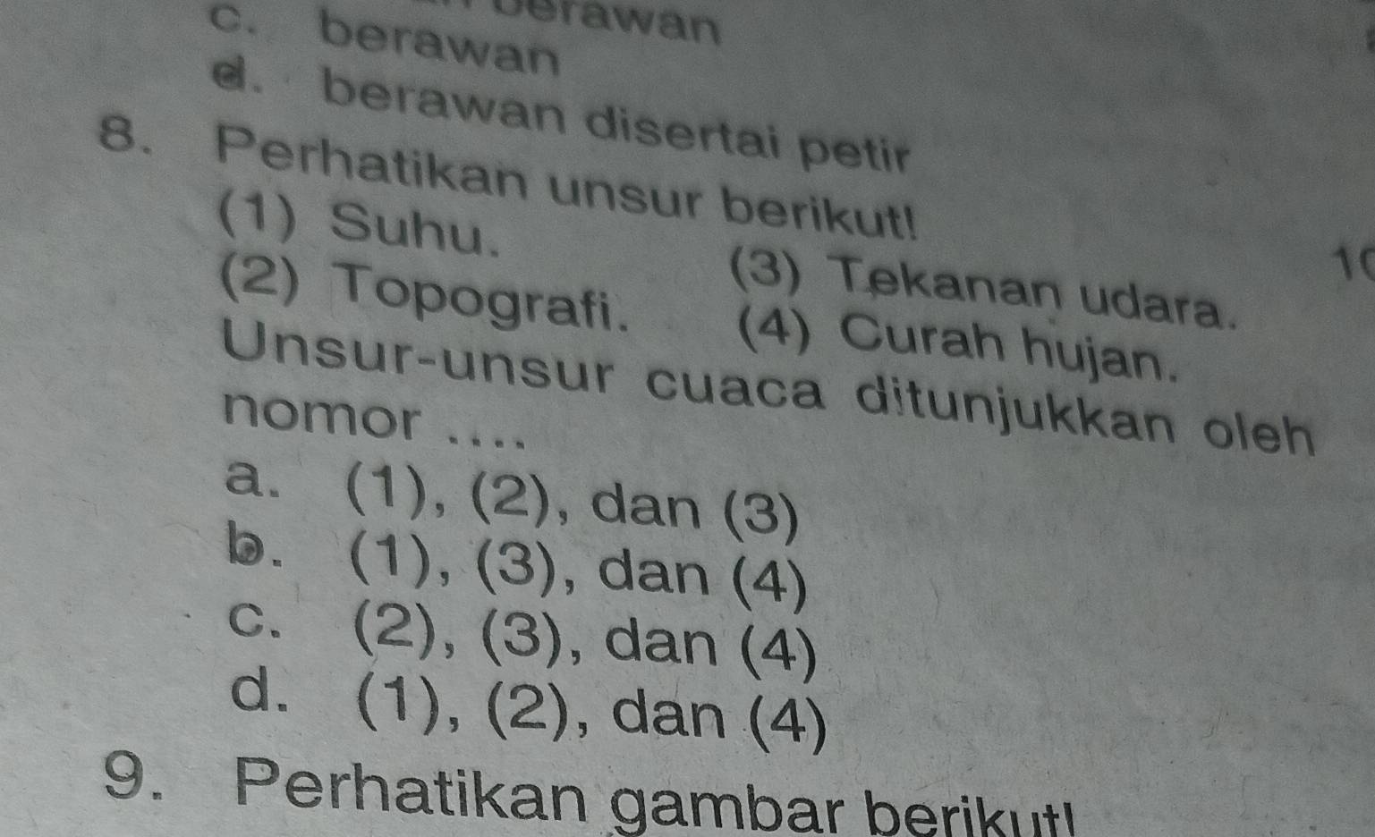 berawan
c. berawan
d. berawan disertai petir
8. Perhatikan unsur berikut!
10
(1) Suhu. (3) Tekanan udara.
(2) Topografi. (4) Curah hujan.
Unsur-unsur cuaca ditunjukkan oleh
nomor ....
a. (1), (2), dan (3)
b. (1), (3), dan (4)
c. (2), (3), dan (4)
d. (1), (2), dan (4)
9. Perhatikan gambar berikut!