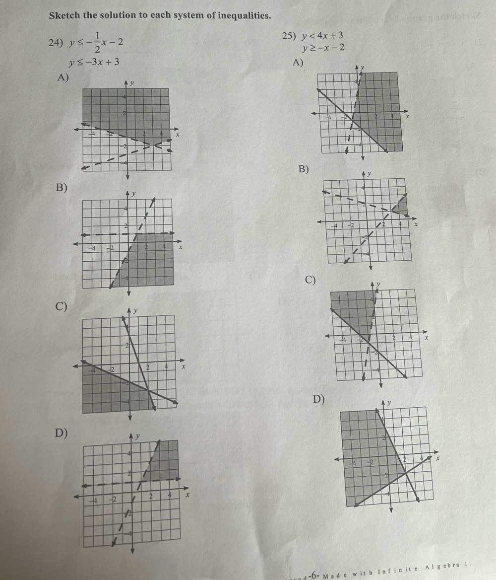 Sketch the solution to each system of inequalities. 
24) y≤ - 1/2 x-2
25) y<4x+3
y≥ -x-2
y≤ -3x+3
A) 
A) 
B) 
B) 
C) 
C) 
D) 
D) 
-6- M ad e w it h I n f i n it e A l g ebra l