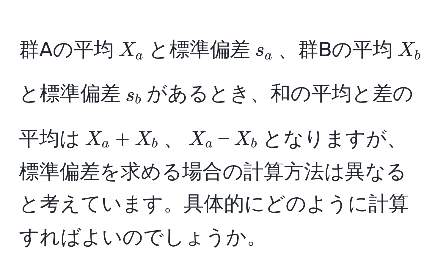 群Aの平均$X_a$と標準偏差$s_a$、群Bの平均$X_b$と標準偏差$s_b$があるとき、和の平均と差の平均は$X_a + X_b$、$X_a - X_b$となりますが、標準偏差を求める場合の計算方法は異なると考えています。具体的にどのように計算すればよいのでしょうか。