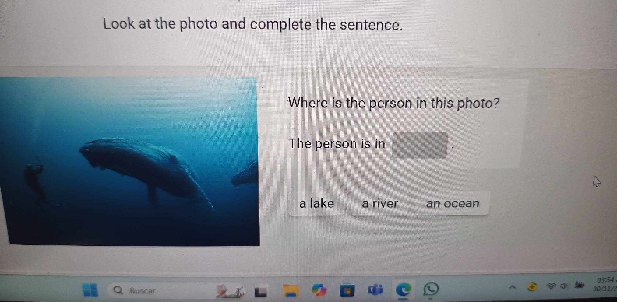 Look at the photo and complete the sentence.
here is the person in this photo?
he person is in
a lake a river an ocean
03:54
Buscar 30/11/2