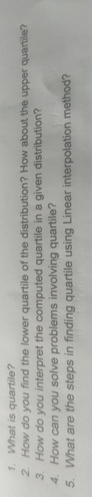 What is quartile? 
2. How do you find the lower quartile of the distribution? How about the upper quartile? 
3. How do you interpret the computed quartile in a given distribution? 
4. How can you solve problems involving quartile? 
5. What are the steps in finding quartile using Linear interpolation method?