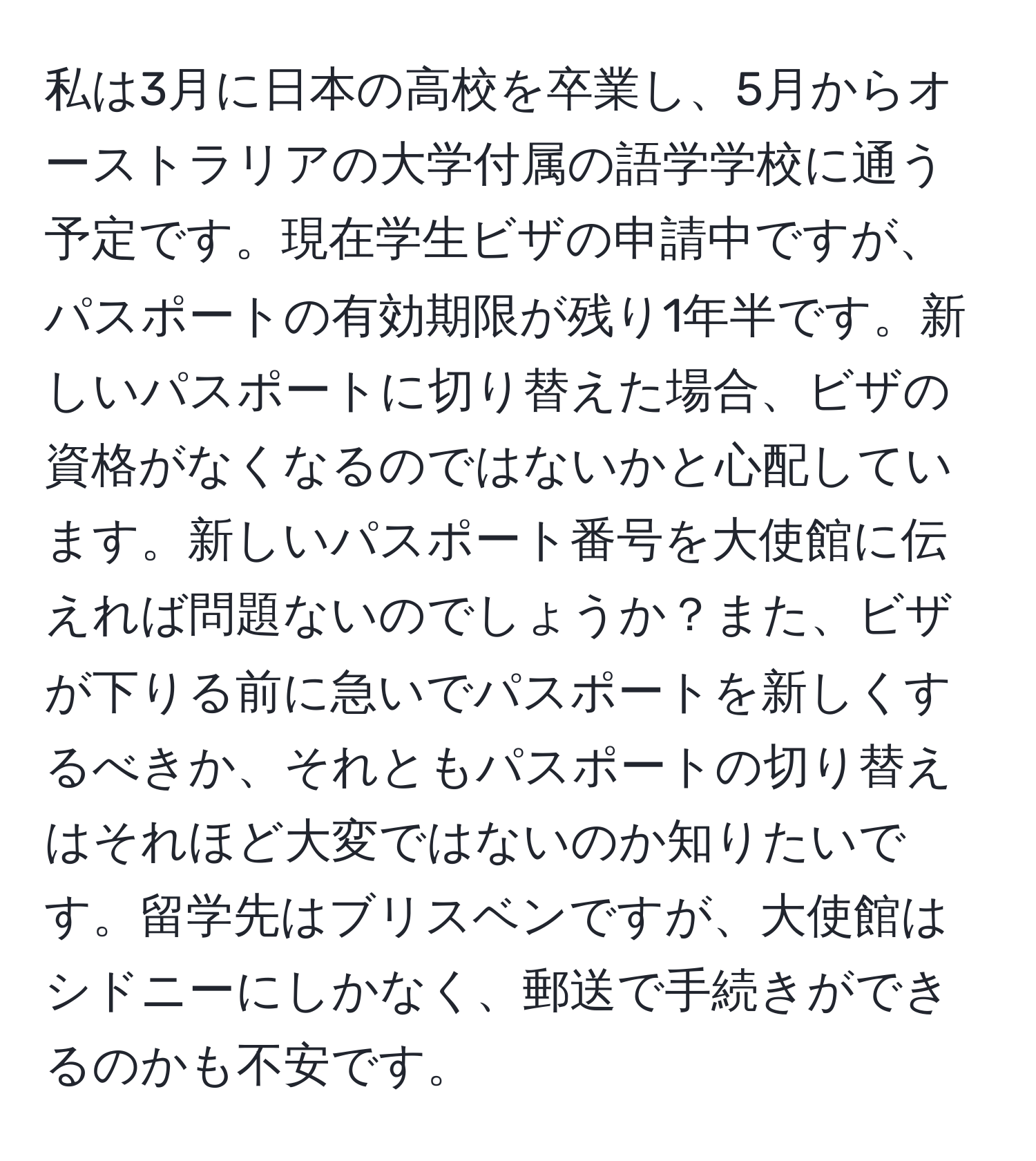 私は3月に日本の高校を卒業し、5月からオーストラリアの大学付属の語学学校に通う予定です。現在学生ビザの申請中ですが、パスポートの有効期限が残り1年半です。新しいパスポートに切り替えた場合、ビザの資格がなくなるのではないかと心配しています。新しいパスポート番号を大使館に伝えれば問題ないのでしょうか？また、ビザが下りる前に急いでパスポートを新しくするべきか、それともパスポートの切り替えはそれほど大変ではないのか知りたいです。留学先はブリスベンですが、大使館はシドニーにしかなく、郵送で手続きができるのかも不安です。