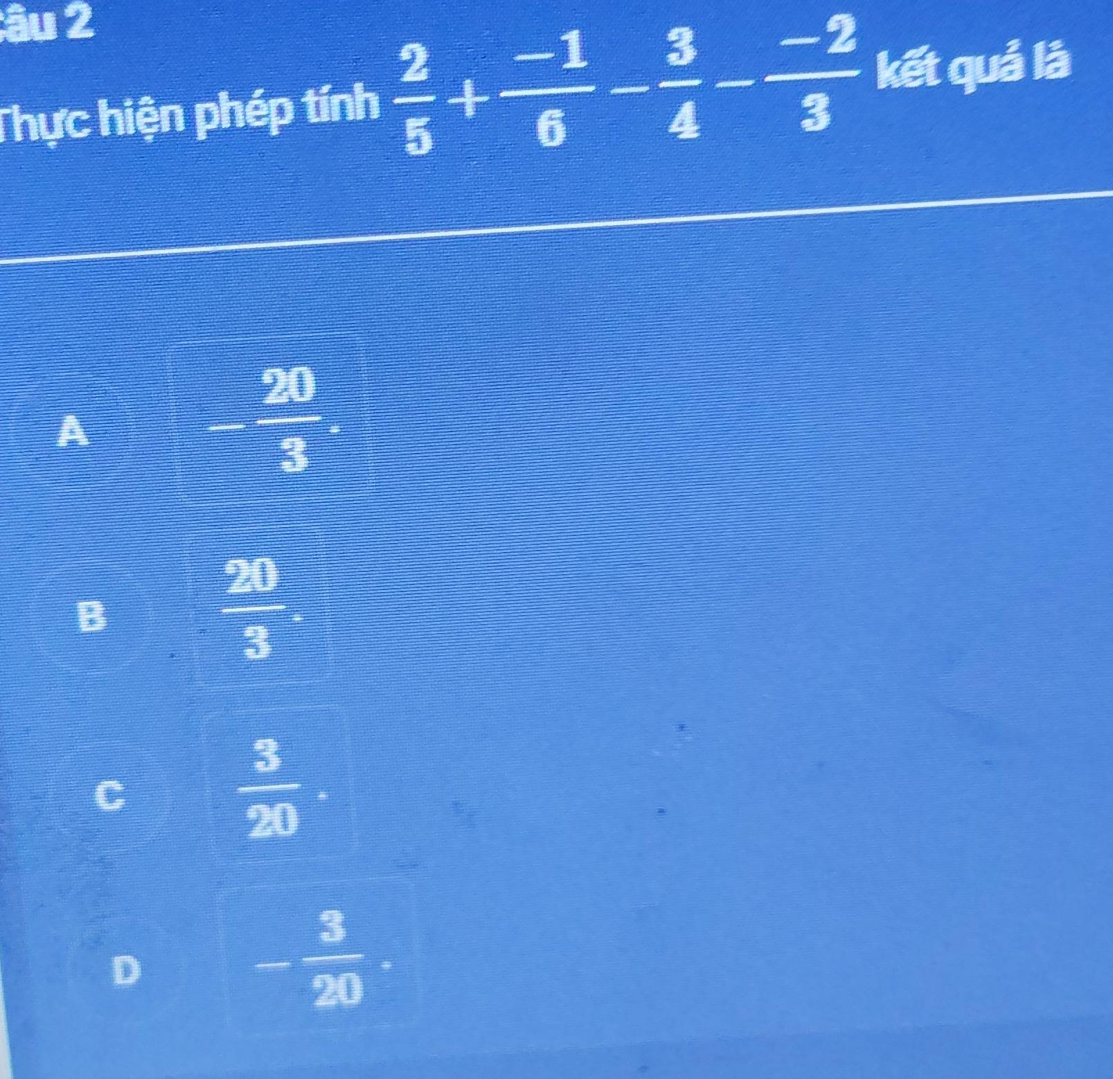 âu 2
Thực hiện phép tính  2/5 + (-1)/6 - 3/4 - (-2)/3  kết quả là
A
- 20/3 .
B
 20/3 
 3/20 .
D
- 3/20 .