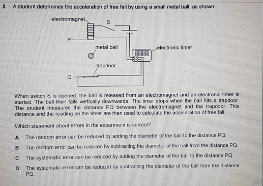 A student determines the acceleration of free fall by using a small metal ball, as shown.
When switch S is opened, the ball is released from an electromagnet and an electronic timer is
started. The ball then falls vertically downwards. The timer stops when the ball hits a trapdoor.
The student measures the distance PQ between the electromagnet and the trapdoor. This
distance and the reading on the timer are then used to calculate the acceleration of free fall.
Which statement about errors in the experiment is correct?
A The random error can be reduced by adding the diameter of the ball to the distance PQ.
B The random error can be reduced by subtracting the diameter of the ball from the distance PQ.
C The systematic error can be reduced by adding the diameter of the ball to the distance PQ.
D The systematic error can be reduced by subtracting the diameter of the ball from the distance
PQ. Act