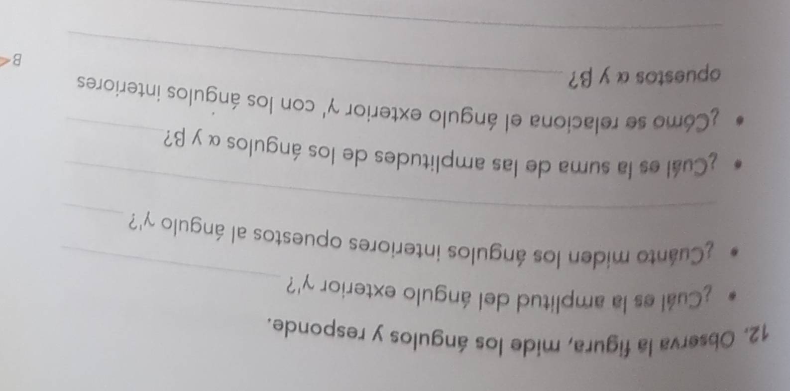Observa la figura, mide los ángulos y responde. 
_ 
¿Cuál es la amplitud del ángulo exterior gamma ' ? 
_ 
_ 
¿Cuánto miden los ángulos interiores opuestos al ángulo gamma ' ? 
_ 
¿Cuál es la suma de las amplitudes de los ángulos α y β? 
¿Cómo se relaciona el ángulo exterior gamma ' con los ángulos interiores 
opuestos α y β?_ 
B 
_
