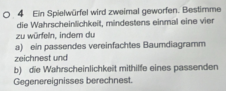 Ein Spielwürfel wird zweimal geworfen. Bestimme 
die Wahrscheinlichkeit, mindestens einmal eine vier 
zu würfeln, indem du 
a) ein passendes vereinfachtes Baumdiagramm 
zeichnest und 
b) die Wahrscheinlichkeit mithilfe eines passenden 
Gegenereignisses berechnest.