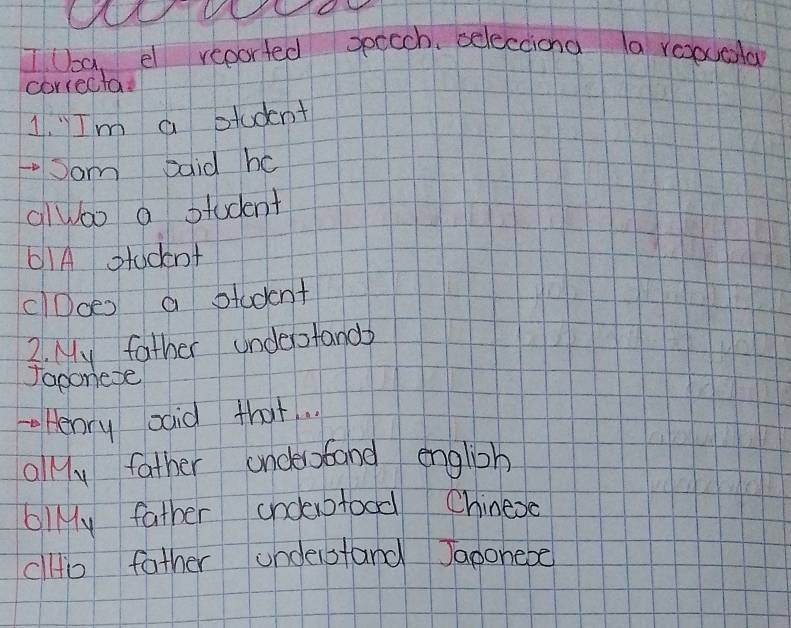 Tla, el reported speach, selectiona a roouala 
correcta 
1, Im a student 
Sam aaid hc 
alwoo a student 
61A student 
clDoes a student 
2. My father undeptand 
Japoriese 
Henry said that.. 
olly father andesaband english 
blMy father andeofood Chinese 
dlto father understand Japonebe