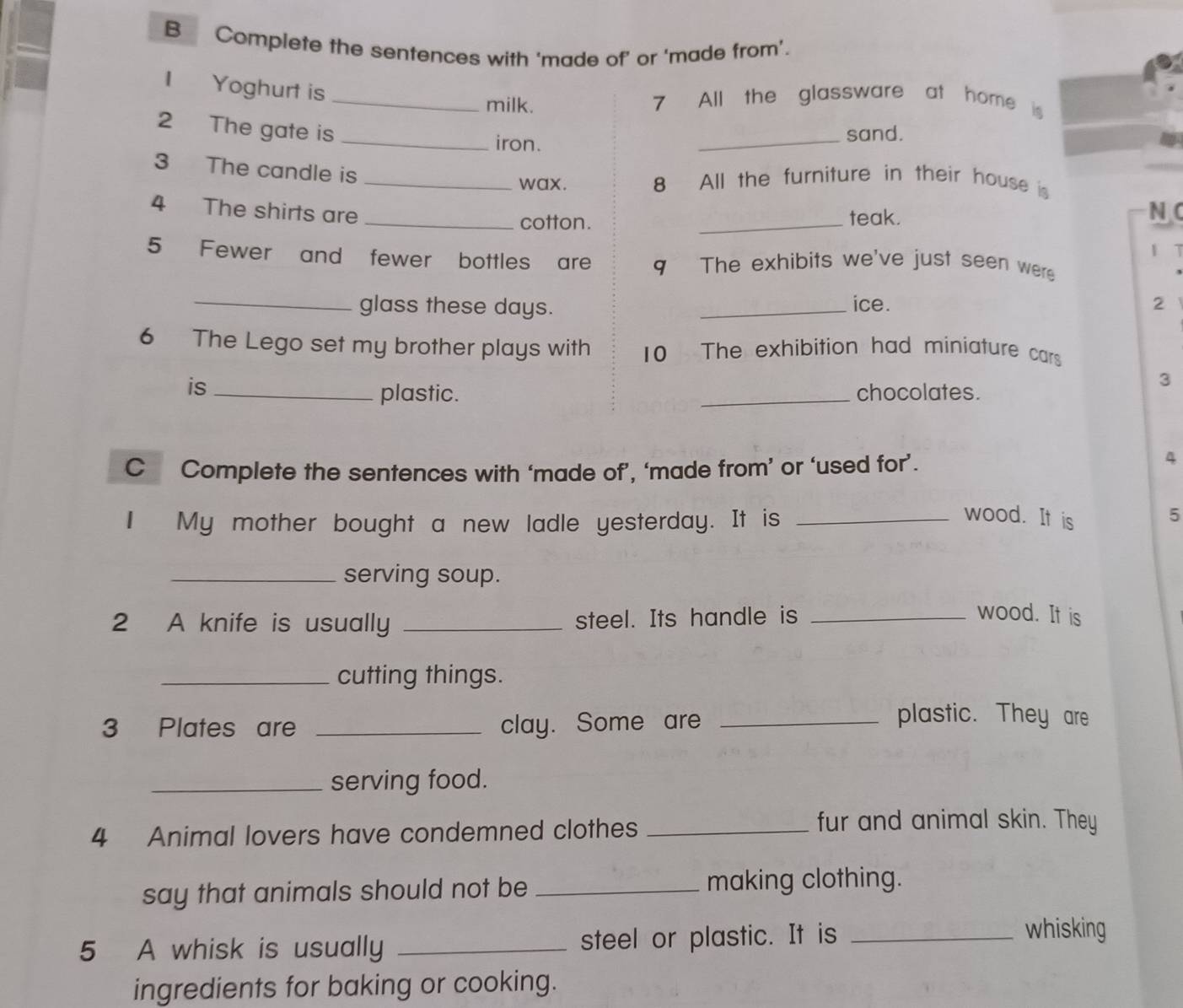 Complete the sentences with 'made of' or 'made from'. 
I Yoghurt is_ 
milk. 7 All the glassware at home i 
2 The gate is_ 
iron. _sand. 
3 The candle is 
_wax. 8 All the furniture in their house is 
4 The shirts are N C 
_cotton. _teak. 
1 T 
5 Fewer and fewer bottles are q The exhibits we've just seen were 
_glass these days. _ice. 2 
6 The Lego set my brother plays with 10 The exhibition had miniature cars 
is __chocolates. 
3 
plastic. 
C Complete the sentences with ‘made of’, ‘made from’ or ‘used for’. 
4 
I My mother bought a new ladle yesterday. It is_ 
wood. It is 
5 
_serving soup. 
2 A knife is usually _steel. Its handle is_ 
wood. It is 
_cutting things. 
3 Plates are _clay. Some are_ 
plastic. They are 
_serving food. 
4 Animal lovers have condemned clothes_ 
fur and animal skin. They 
say that animals should not be _making clothing. 
5 A whisk is usually _steel or plastic. It is_ 
whisking 
ingredients for baking or cooking.