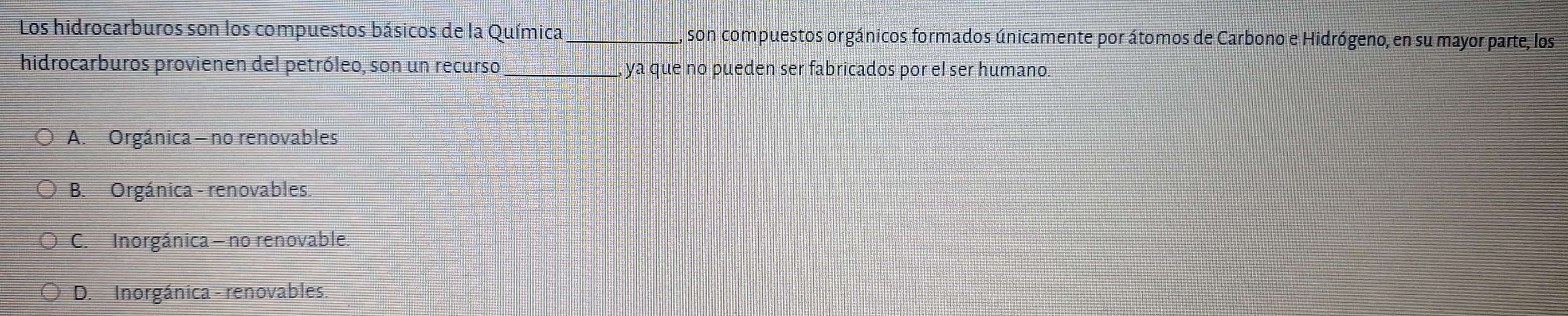 Los hidrocarburos son los compuestos básicos de la Química_ , son compuestos orgánicos formados únicamente por átomos de Carbono e Hidrógeno, en su mayor parte, los
hidrocarburos provienen del petróleo, son un recurso ya que no pueden ser fabricados por el ser humano.
A. Orgánica - no renovables
B. Orgánica - renovables.
C. Inorgánica - no renovable.
D. Inorgánica - renovables.