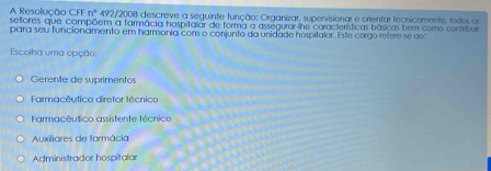 A Resolução CFF n° 492/2008 descreve a seguinte função: Organizar, supervisionar e orientar tecnicamente, todos os
settores que compõem a farmácia hospitalar de forma a assegurar-lhe coracterísticas básicas bem como confribuia
para seu funcionamento em harmonia com o conjunto da unidade hospitalor. Este corgo refere-se ao
Escolha uma opção:
Gerente de suprimentos
Farmacêutico diretor técnico
Farmacêutico assistente técnico
Auxiliares de farmácia
Administrador hospitalar