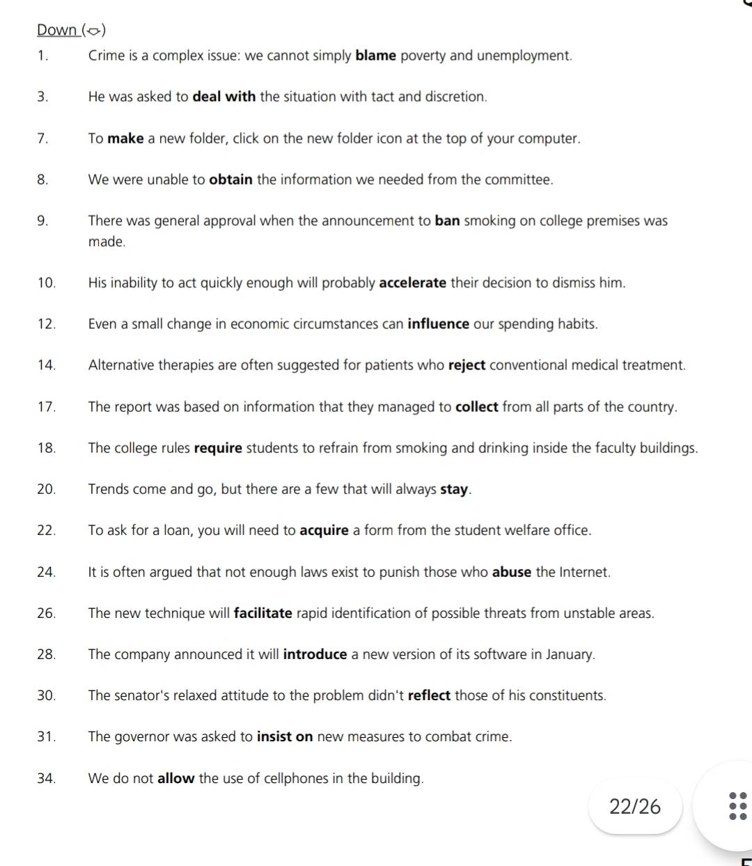 Down () 
1. Crime is a complex issue: we cannot simply blame poverty and unemployment. 
3. He was asked to deal with the situation with tact and discretion. 
7. To make a new folder, click on the new folder icon at the top of your computer. 
8. We were unable to obtain the information we needed from the committee. 
9. There was general approval when the announcement to ban smoking on college premises was 
made. 
10. His inability to act quickly enough will probably accelerate their decision to dismiss him. 
12. Even a small change in economic circumstances can influence our spending habits. 
14. Alternative therapies are often suggested for patients who reject conventional medical treatment. 
17. The report was based on information that they managed to collect from all parts of the country. 
18. The college rules require students to refrain from smoking and drinking inside the faculty buildings. 
20. Trends come and go, but there are a few that will always stay. 
22. To ask for a loan, you will need to acquire a form from the student welfare office. 
24. It is often argued that not enough laws exist to punish those who abuse the Internet. 
26. The new technique will facilitate rapid identification of possible threats from unstable areas. 
28. The company announced it will introduce a new version of its software in January. 
30. The senator's relaxed attitude to the problem didn't reflect those of his constituents. 
31. The governor was asked to insist on new measures to combat crime. 
34. We do not allow the use of cellphones in the building. 
22/26