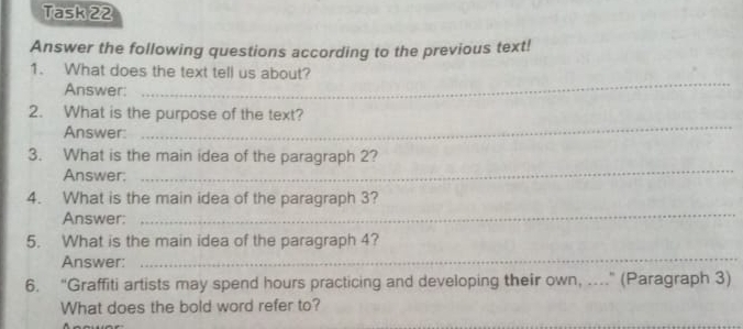 Task 22 
Answer the following questions according to the previous text! 
_ 
1. What does the text tell us about? 
Answer: 
_ 
2. What is the purpose of the text? 
Answer: 
_ 
3. What is the main idea of the paragraph 2? 
Answer: 
4. What is the main idea of the paragraph 3? 
Answer: 
_ 
5. What is the main idea of the paragraph 4? 
Answer: 
_ 
6. “Graffiti artists may spend hours practicing and developing their own, ....” (Paragraph 3) 
What does the bold word refer to?