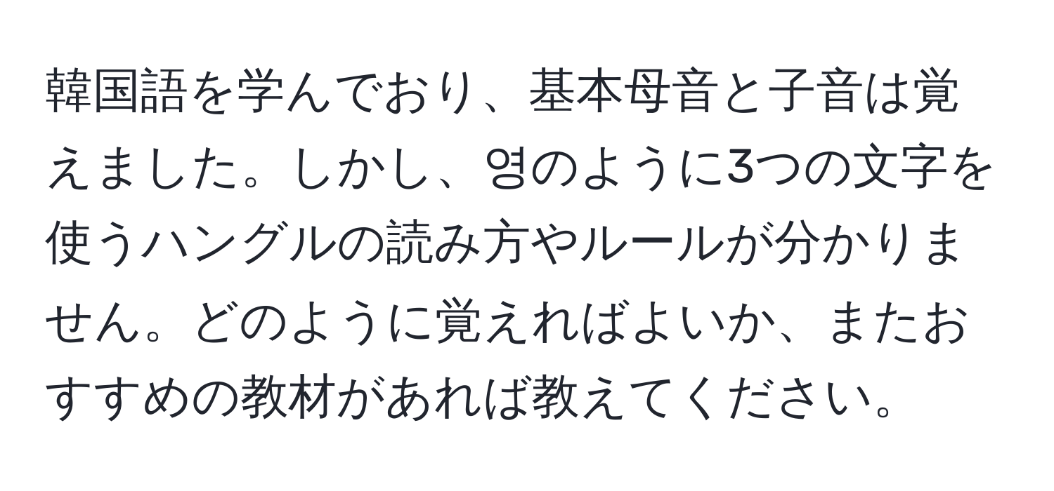 韓国語を学んでおり、基本母音と子音は覚えました。しかし、영のように3つの文字を使うハングルの読み方やルールが分かりません。どのように覚えればよいか、またおすすめの教材があれば教えてください。