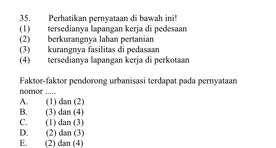 Perhatikan pernyataan di bawah ini!
(1) tersedianya lapangan kerja di pedesaan
(2) berkurangnya lahan pertanian
(3) kurangnya fasilitas di pedasaan
(4) tersedianya lapangan kerja di perkotaan
Faktor-faktor pendorong urbanisasi terdapat pada pernyataan
nomor ..
A. (1) dan (2)
B. (3) dan (4)
C. (1) dan (3)
D. (2) dan (3)
E. (2) dan (4)