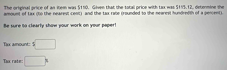 The original price of an item was $110. Given that the total price with tax was $115.12, determine the 
amount of tax (to the nearest cent) and the tax rate (rounded to the nearest hundredth of a percent). 
Be sure to clearly show your work on your paper! 
Tax amount: $□
Tax rate: □ %