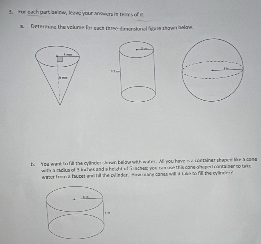 For each part below, leave your answers in terms of π. 
a. Determine the volume for each three-dimensional figure shown below. 
b. You want to fill the cylinder shown below with water. All you have is a container shaped like a cone 
with a radius of 3 inches and a height of 5 inches; you can use this cone-shaped container to take 
water from a faucet and fill the cylinder. How many cones will it take to fill the cylinder?