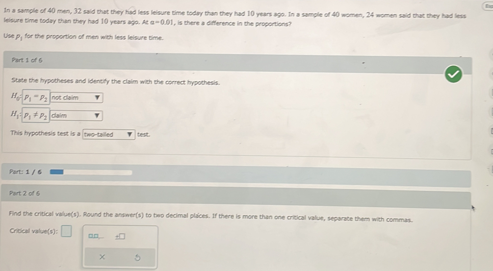 In a sample of 40 men, 32 said that they had less leisure time today than they had 10 years ago. In a sample of 40 women, 24 women said that they had less 
lelsure time today than they had 10 years ago. At alpha =0.01 , is there a difference in the proportions? 
Use P_1 for the proportion of men with less leisure time. 
Part 1 of 6 
State the hypotheses and identify the claim with the correct hypothesis.
H_0= p_1=p_2 not claim
H_1 : p_1!= p_2 claim 
This hypothesis test is a two-tailed test. 
Part: 1 / 6 
Part 2 of 6 
Find the critical value(s). Round the answer(s) to two decimal places. If there is more than one critical value, separate them with commas. 
Critical value(s): □□