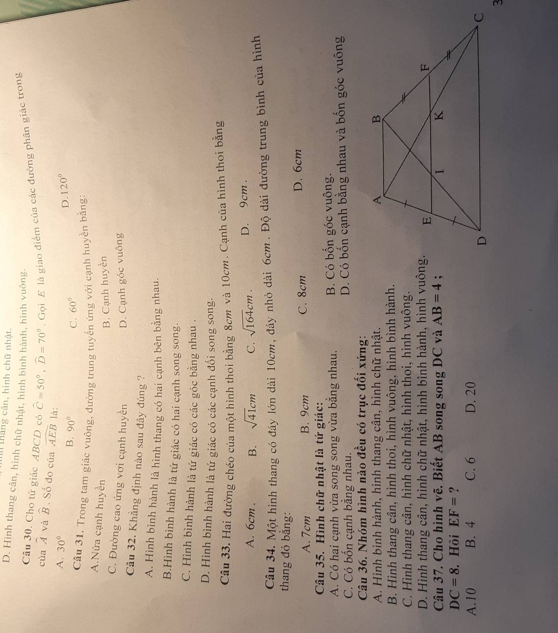 in tháng cân, hình chữ nhật.
D. Hình thang cân, hình chữ nhật, hình bình hành, hình vuông,
Câu 30. Cho tứ giác ABCD có widehat C=50°,widehat D=70°.  Gọi E là giao điểm của các đường phân giác trong
của widehat A và widehat B. Số đo của widehat AEB là:
A. 30° B. 90°
D. 120°
C. 60°
Cầu 31. Trong tam giác vuông, đường trung tuyến ứng với cạnh huyền bằng:
A.Nửa cạnh huyền
B. Cạnh huyền
C. Đường cao ứng vơi cạnh huyền
D. Cạnh góc vuông
Câu 32. Khẳng định nào sau đây đúng ?
A. Hình bình hành là hình thang có hai cạnh bên bằng nhau.
B.Hình bình hành là tứ giác có hai cạnh song song.
C. Hình bình hành là tứ giác có các góc bằng nhau .
D. Hình bình hành là tứ giác có các cạnh đối song song.
Câu 33. Hai đường chéo của một hình thoi bằng 8cm và 10cm. Cạnh của hình thoi bằng
A. 6cm . B. sqrt(41)cm C. sqrt(164)cm. D. 9cm .
Câu 34. Một hình thang có đáy lớn dài 10cm, đáy nhỏ dài 6cm . Độ dài đường trung bình của hình
thang đó bằng:
A. 7cm B. 9cm C. 8cm D. 6cm
Câu 35. Hình chữ nhật là tứ giác:
A. Có hai cạnh vừa song song vừa bằng nhau. B. Có bốn góc vuông.
C. Có bốn cạnh bằng nhau. D. Có bốn cạnh bằng nhau và bốn góc vuông
Câu 36. Nhóm hình nào đều có trục đối xứng:
A. Hình bình hành, hình thang cân, hình chữ nhật.
B. Hình thang cân, hình thoi, hình vuông, hình bình hành.
C. Hình thang cân, hình chữ nhật, hình thoi, hình vuông.
D. Hình thang cân, hình chữ nhật, hình bình hành, hình vuông.
Câu 37. Cho hình vẽ. Biết AB song song DC và AB=4;
DC=8. Hồi EF= ?
A.10 B. 4 C. 6 D. 20