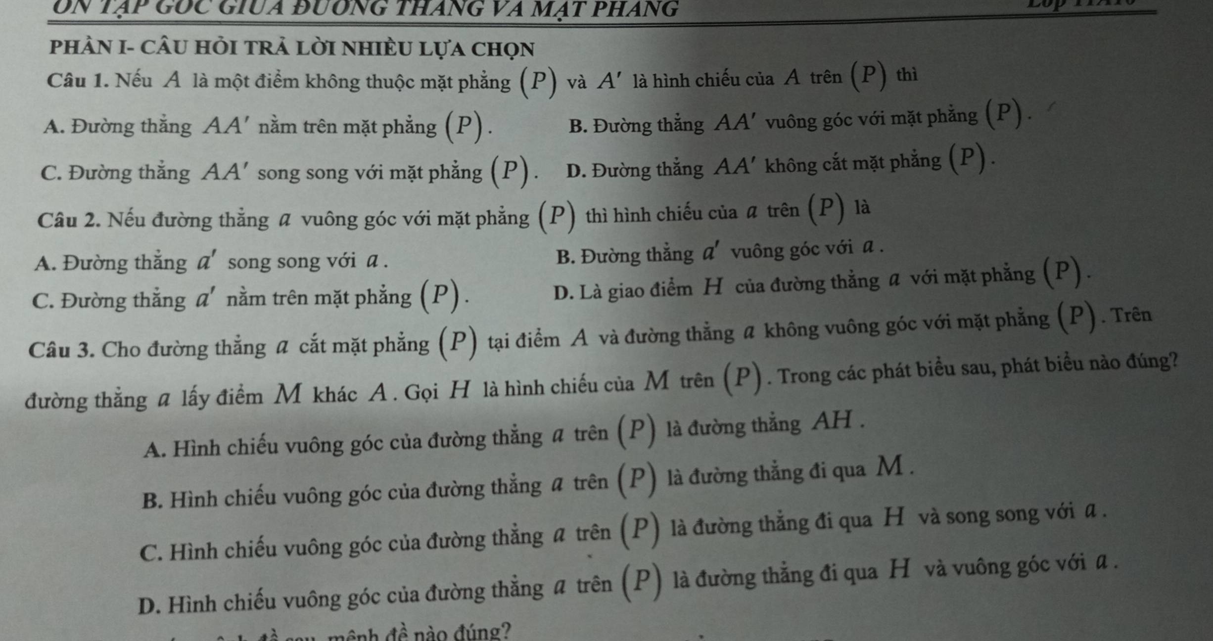 On tạp GỐc GiUa đương tháng va mạt pháng
phHÀN I- cÂU HỏI trả lời nHIÈU Lựa chọn
Câu 1. Nếu A là một điểm không thuộc mặt phẳng (P) và A' là hình chiếu của A trên (P) thì
A. Đường thẳng AA'nằm trên mặt phẳng (P). B. Đường thắng AA' vuông góc với mặt phẳng (P).
C. Đường thắng A. A' * song song với mặt phẳng (P). D. Đường thắng AA' không cắt mặt phẳng (P).
Câu 2. Nếu đường thẳng # vuông góc với mặt phẳng (P) thì hình chiếu của # trên (P) là
A. Đường thẳng a' song song với a . B. Đường thẳng a' vuông góc với a .
C. Đường thẳng a' nằm trên mặt phẳng (P).
D. Là giao điểm H của đường thẳng a với mặt phẳng (P) .
Câu 3. Cho đường thẳng # cắt mặt phẳng (P) tại điểm A và đường thẳng a không vuông góc với mặt phẳng (P). Trên
đường thẳng # lấy điểm M khác A. Gọi H là hình chiếu của M trên (P). Trong các phát biểu sau, phát biểu nào đúng?
A. Hình chiếu vuông góc của đường thẳng # trên (P) là đường thẳng AH .
B. Hình chiếu vuông góc của đường thẳng # trên (P) là đường thẳng đi qua M .
C. Hình chiếu vuông góc của đường thẳng # trên (P) là đường thẳng đi qua H và song song với a.
D. Hình chiếu vuông góc của đường thẳng # trên (P) là đường thẳng đi qua H và vuông góc với a .
4hat e nào đúng?