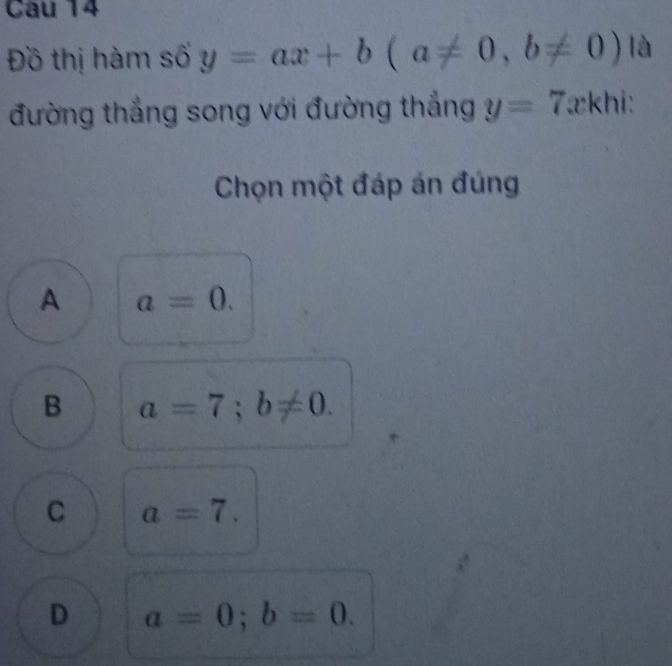 Cu 14
Đồ thị hàm số y=ax+b(a!= 0, b!= 0)|a
đường thắng song với đường thắng y=7 zkhi:
Chọn một đáp án đúng
A a=0.
B a=7; b!= 0.
C a=7.
D a=0; b=0.