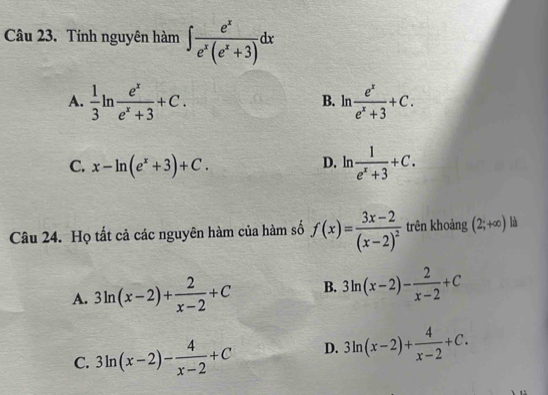 Tính nguyên hàm ∈t  e^x/e^x(e^x+3) dx
A.  1/3 ln  e^x/e^x+3 +C. ln  e^x/e^x+3 +C. 
B.
C. x-ln (e^x+3)+C. D. ln  1/e^x+3 +C. 
Câu 24. Họ tất cả các nguyên hàm của hàm số f(x)=frac 3x-2(x-2)^2 trên khoảng (2;+∈fty ) là
A. 3ln (x-2)+ 2/x-2 +C B. 3ln (x-2)- 2/x-2 +C
C. 3ln (x-2)- 4/x-2 +C D. 3ln (x-2)+ 4/x-2 +C.