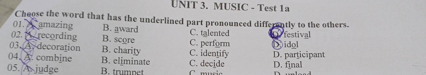 MUSIC - Test 1a
Choose the word that has the underlined part pronounced differently to the others.
01. A amazing B. award
C. talented Defestival
02. 7 / recording B. score
C. perform Didol
03.A. decoration B. charity C. identify
D. participant
04. A. combine B. eliminate C. decide D. final
05. A judge B. trumpet
C. music