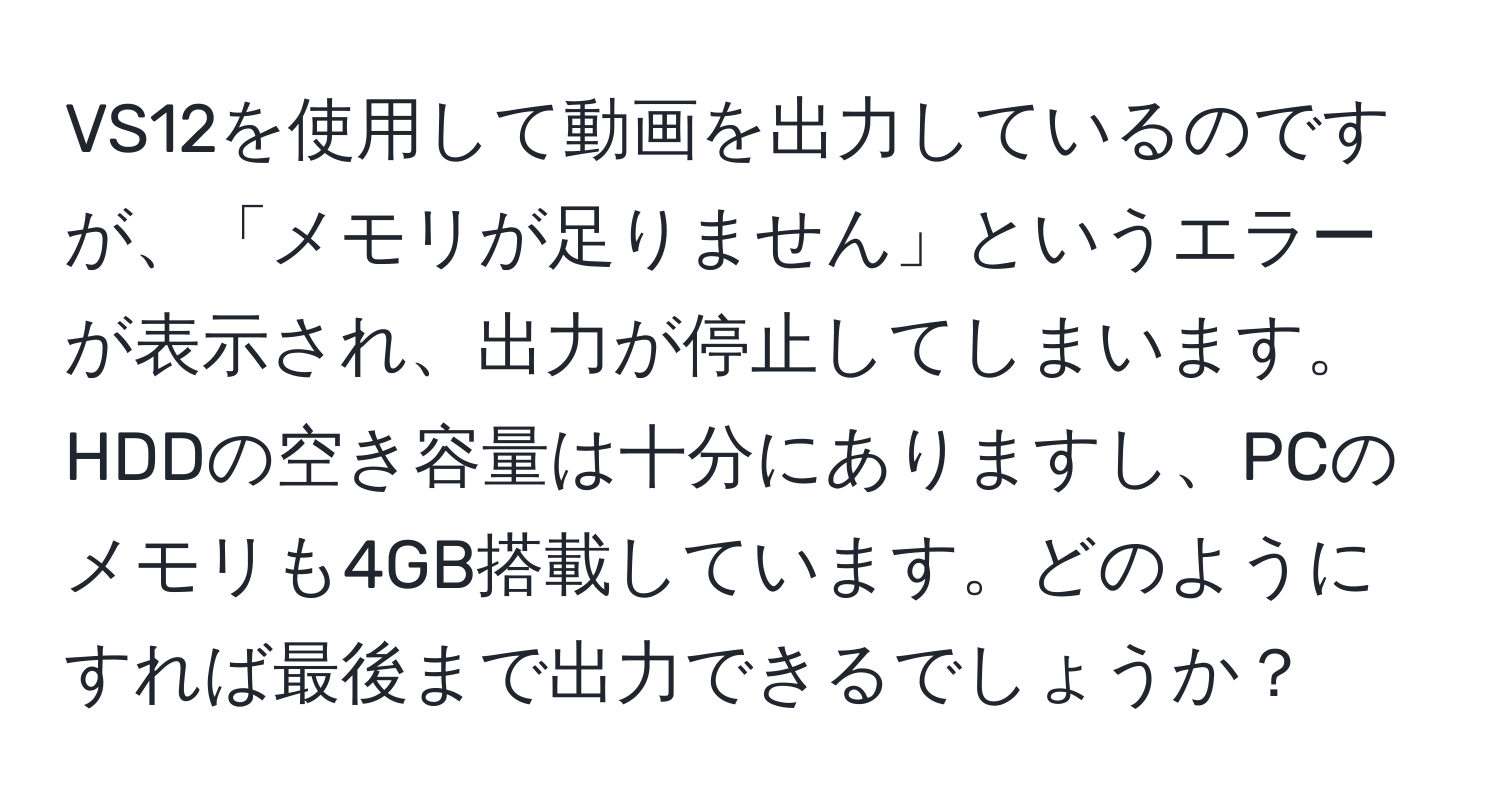 VS12を使用して動画を出力しているのですが、「メモリが足りません」というエラーが表示され、出力が停止してしまいます。HDDの空き容量は十分にありますし、PCのメモリも4GB搭載しています。どのようにすれば最後まで出力できるでしょうか？