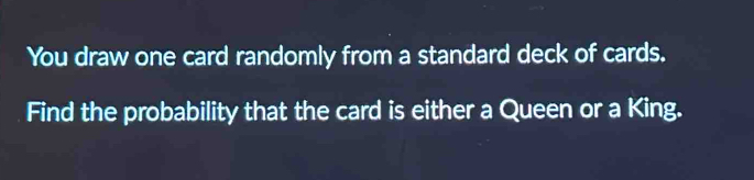 You draw one card randomly from a standard deck of cards. 
Find the probability that the card is either a Queen or a King.