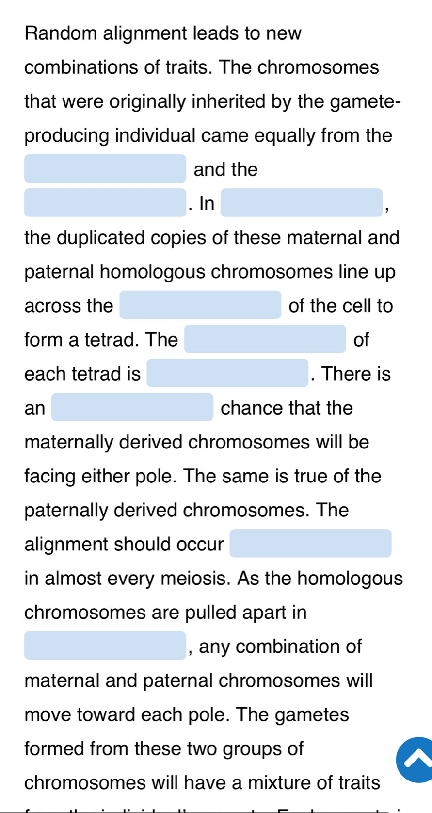 Random alignment leads to new 
combinations of traits. The chromosomes 
that were originally inherited by the gamete- 
producing individual came equally from the 
and the 
. In 
the duplicated copies of these maternal and 
paternal homologous chromosomes line up 
across the of the cell to 
form a tetrad. The of 
each tetrad is . There is 
an chance that the 
maternally derived chromosomes will be 
facing either pole. The same is true of the 
paternally derived chromosomes. The 
alignment should occur 
in almost every meiosis. As the homologous 
chromosomes are pulled apart in 
, any combination of 
maternal and paternal chromosomes will 
move toward each pole. The gametes 
formed from these two groups of 
chromosomes will have a mixture of traits