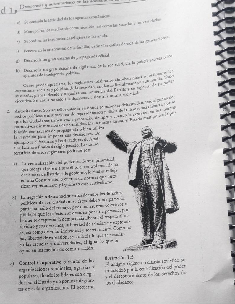 Democracia y autoritarismo en las socieda
c) Se controla la actividad de los agentes económicos.
d) Monopoliza los medios de comunicación, así como las escuelas y universidades
e) Subordina las instituciones religiosas o las anula.
f) Penetra en la orientación de la familia, define los estilos de vida de las generaciones
g) Desarrolla un gran sistema de propaganda oficial.
h) Desarrolla un gran sistema de vigilancia de la sociedad, vía la policía secreta o los
aparatos de inteligencia política.
Como puede apreciarse, los regímenes totalitarios absorben plena o totalmente las
expresiones sociales y políticas de la sociedad, anulando literalmente su autonomía. Todo
se diseña, piensa, decide y organiza con anuencia del Estado y en especial de su poder
ejecutivo. Se anula no sólo a la democracia sino a la misma sociedad.
2. Autoritarismo. Son aquellos estados en donde se reçonoce deformadamente algunos de-
rechos políticos e instituciones de representación política de la democracia liberal, por lo
que los ciudadanos tienen voz y presencia, siempre y cuando la expresen en los marcos
normativos e institucionales permitidos. De la misma forma, el Estado manipula a la po-
blación con excesos de propaganda o bien utiliza
la represión para imponer sus decisiones. Un
ejemplo es el fascismo y las dictaduras de Amé-
rica Latina a finales de siglo pasado. Las carac-
terísticas de estos regímenes políticos son:
a) La centralización del poder en forma piram
que otorga al jefe o a una élite el control total
decisiones de Estado o de gobierno, lo cual se 
en una Constitución o cuerpo de normas que
rizan expresamente y legitiman este verticalis
b) La negación o desconocimientos de todos los 
políticos de los ciudadanos; éstos deben oc
participar sólo del trabajo, pues los asuntos c
públicos que les afecten se deciden por una p
lo que se desprecia la democracia liberal, el r
dividuo y sus derechos, la libertad de asociars
se, así como de votar individual y secretamen
hay libertad de expresión, se controla lo que s
en las escuelas y universidades, al igual lo 
opina en los medios de comunicación.
c) Control Corporativo o estatal de las Ilustración 1.5
organizaciones sindicales, agrarias y El antiguo régimen socialista soviético se
caracterizó por la centralización del poder
populares, donde los líderes son elegi- y el desconocimiento de los derechos de
dos por el Estado y no por los integran- los ciudadanos.
tes de cada organización. El gobierno