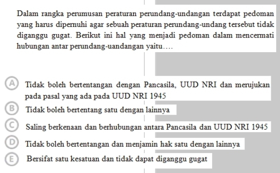 Dalam rangka perumusan peraturan perundang-undangan terdapat pedoman
yang harus dipernuhi agar sebuah peraturan perundang-undang tersebut tidak
diganggu gugat. Berikut ini hal yang menjadi pedoman dalam mencermati
hubungan antar perundang-uandangan yaitu…
Tidak boleh bertentangan dengan Pancasila, UUD NRI dan merujukan
pada pasal yang ada pada UUD NRI 1945
Tidak boleh bertentang satu dengan lainnya
C) Saling berkenaan dan berhubungan antara Pancasila dan UUD NRI 1945
Tidak boleh bertentangan dan menjamin hak satu dengan lainnya
Bersifat satu kesatuan dan tidak dapat diganggu gugat