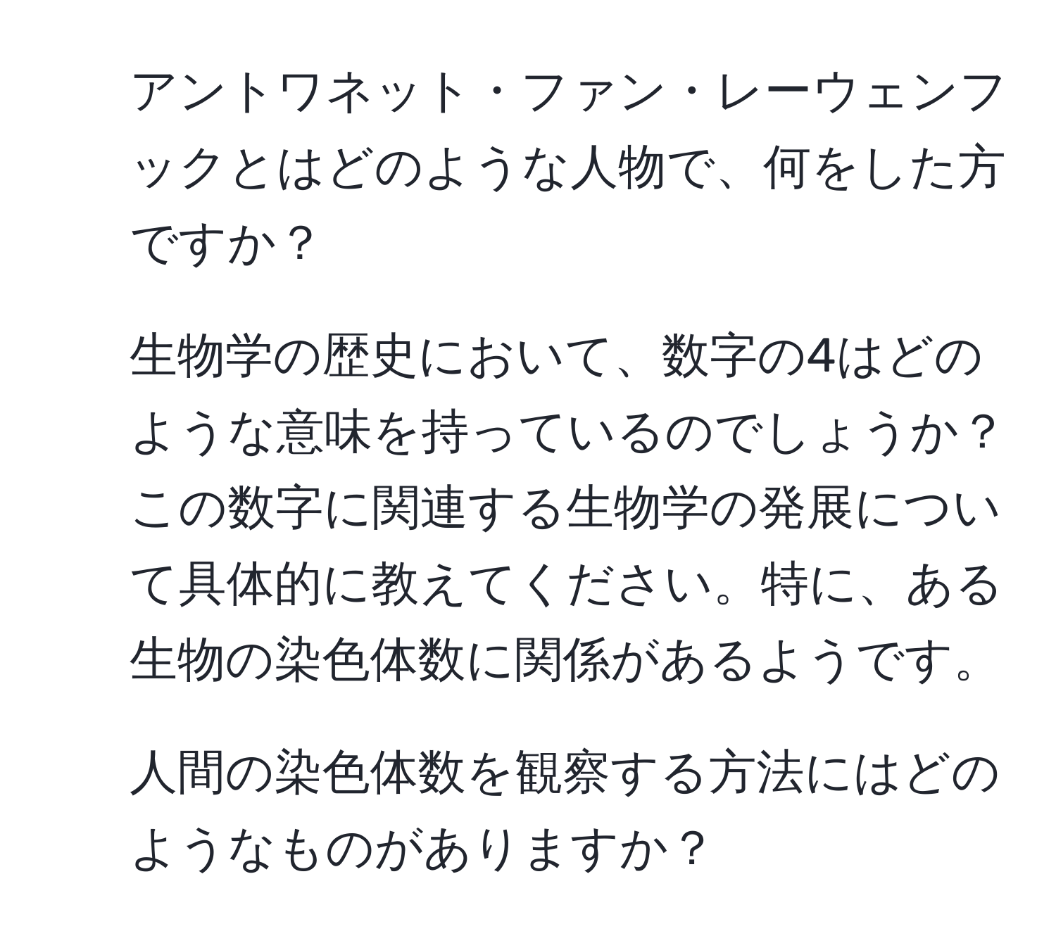 アントワネット・ファン・レーウェンフックとはどのような人物で、何をした方ですか？

2. 生物学の歴史において、数字の4はどのような意味を持っているのでしょうか？この数字に関連する生物学の発展について具体的に教えてください。特に、ある生物の染色体数に関係があるようです。

3. 人間の染色体数を観察する方法にはどのようなものがありますか？