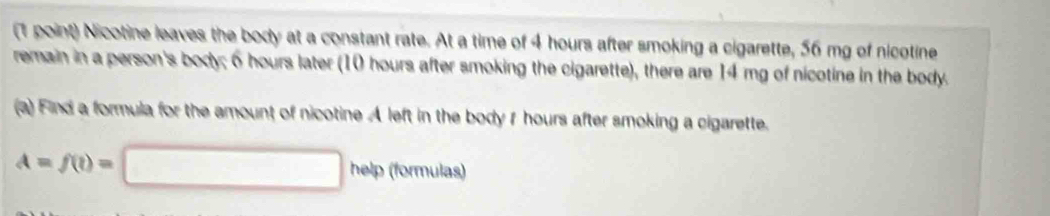 Nicotine leaves the body at a constant rate. At a time of 4 hours after smoking a cigarette, 56 mg of nicotine 
remain in a person's body; 6 hours later (10 hours after smoking the cigarette), there are 14 mg of nicotine in the body. 
(a) Find a formula for the amount of nicotine A left in the body f hours after smoking a cigarette.
A=f(t)=□ help (formulas)