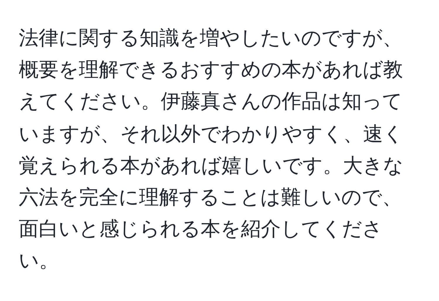 法律に関する知識を増やしたいのですが、概要を理解できるおすすめの本があれば教えてください。伊藤真さんの作品は知っていますが、それ以外でわかりやすく、速く覚えられる本があれば嬉しいです。大きな六法を完全に理解することは難しいので、面白いと感じられる本を紹介してください。