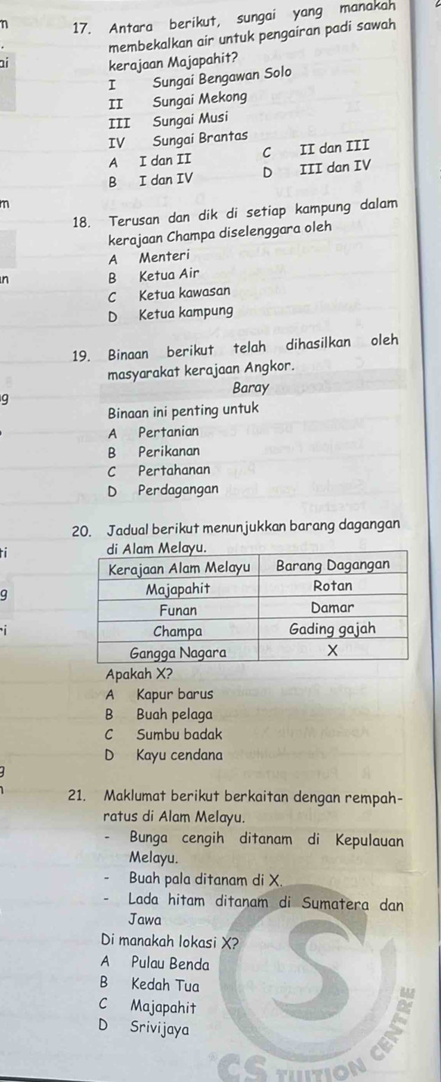 η 17. Antara berikut, sungai yang manakah
membekalkan air untuk pengairan padi sawah
ai kerajaan Majapahit?
I Sungai Bengawan Solo
II Sungai Mekong
III Sungai Musi
IV Sungai Brantas
A I dan II C II dan III
B I dan IV D III dan IV
m
18. Terusan dan dik di setiap kampung dalam
kerajaan Champa diselenggara oleh
A Menteri
n
B Ketua Air
C Ketua kawasan
D Ketua kampung
19. Binaan berikut telah dihasilkan oleh
masyarakat kerajaan Angkor.
Baray
q
Binaan ini penting untuk
A Pertanian
B Perikanan
C Pertahanan
D Perdagangan
20. Jadual berikut menunjukkan barang dagangan
ti
q

Apakah X?
A Kapur barus
B Buah pelaga
C Sumbu badak
D Kayu cendana
21. Maklumat berikut berkaitan dengan rempah-
ratus di Alam Melayu.
Bunga cengih ditanam di Kepulauan
Melayu.
Buah pala ditanam di X.
Lada hitam ditanam di Sumatera dan
Jawa
Di manakah lokasi X?
A Pulau Benda S
B Kedah Tua
C Majapahit
D Srivijaya
CETTION