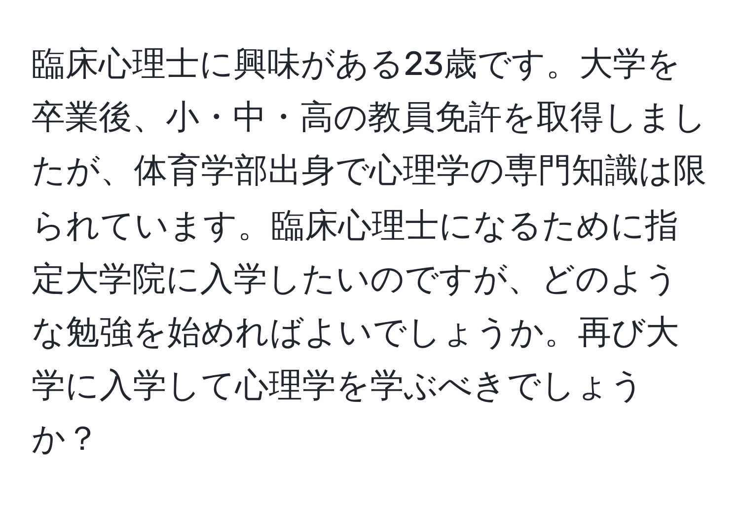 臨床心理士に興味がある23歳です。大学を卒業後、小・中・高の教員免許を取得しましたが、体育学部出身で心理学の専門知識は限られています。臨床心理士になるために指定大学院に入学したいのですが、どのような勉強を始めればよいでしょうか。再び大学に入学して心理学を学ぶべきでしょうか？