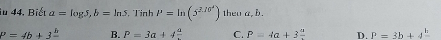 iu 44. Biết a=log 5, b=ln 5. Tính P=ln (5^(3.10^4)) theo a, b.
P=4b+3frac b B. P=3a+4frac a C. P=4a+3frac a D. P=3b+4frac b