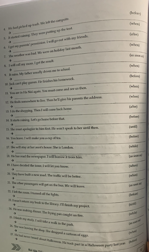 (before)
(when)
4. We had picked up trash. We left the campsite.
9
5. It started raining. They were putting up the tent.
(after)
6. I get my parents' permission. I will go out with my friends. 9
(when)
7. The weather was bad. We were on holiday last month.
(as soon as)
→
8. I will call my mom. I get the result.
(when)
9. It rains. My father usually drives me to school.
(before)
10. Jack can't play games. He finishes his homework.
11. You are in Ha Noi again. You must come and see us then.
(when)
→
_
12. He finds somewhere to live. Then he'll give his parents the address. (when)
→
_
(after)
_
13. I do the shopping. Then I will come back home.
_
14. It starts raining. Let's go home before that. (before)
_
15. She must apologize to him first. He won't speak to her until then. (until)
16. You leave. I will make you a cup of tea. (before)
→
_
17. She will stay at her aunt's house. She is London.
(while)
_
_
18. He has read the newspaper. I will borrow it from him.
(as soon as)
_
19. I have decided the issue. I will let you know.
(when)
_
20. They have built a new road. The traffic will be better.
(when)
_
21. The other passengers will get on the bus. We will leave.
(as soon as)
22. I left the room. I turned off the lights.
_7
(before)
_
23. I won't return my book to the library. I'll finish my project.
(until)
_
24. He was making dinner. The frying pan caught on fire.
(while)
_
25. I finish my study, I will take a walk in the park.
(as soon 2i)
26. She was leaving the shop. She dropped a cartoon of eggs.
(when)
27. He had never heard about Halloween. He took part in a Halloween party last year. (befow
Bài tập Tiế
12